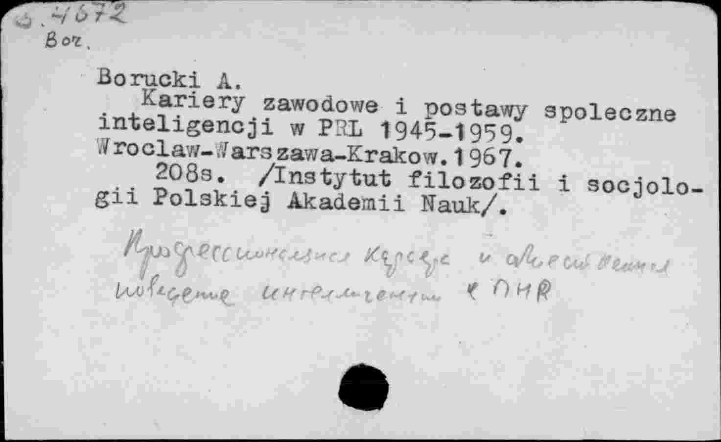 ﻿Ё>ог
Borucki А.
. ,^arisr^.zawo(iowe 1 poatawy spoleczne inteligencji w PPL 1945-1959.
^roclaw-yarazawa-Krakow. 1967*
.. n°?3;. ^nstytut filozofii i sociolo gn Polskieg Akademii Nauk/.	d
C( H Г-РаЛ*-1# e-f-f ил.	ß